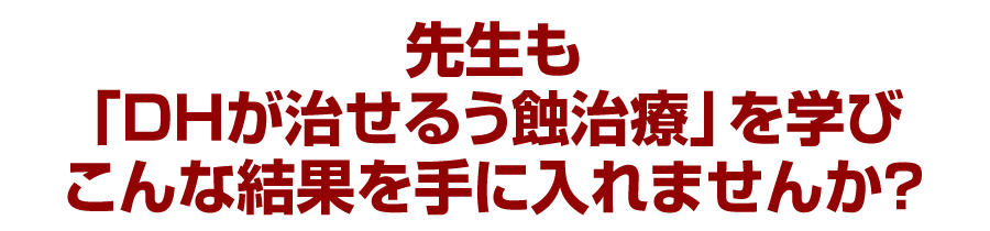 先生も「DHが治せるう蝕治療」を学びこんな結果を手に入れませんか？