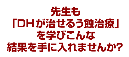 先生も「DHが治せるう蝕治療」を学びこんな結果を手に入れませんか？