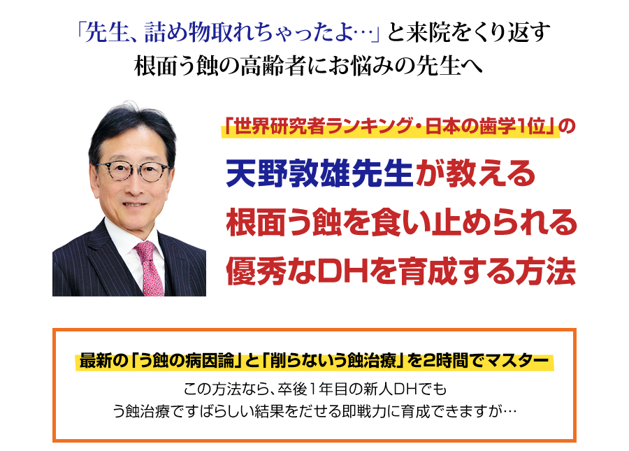 ２年連続で「世界研究者ランキング・日本の歯学１位」を獲得した天野敦雄先生の「削らないう蝕治療」を初映像化。なぜ、削って詰めてもすぐに外れる高齢者の根面う蝕をDHが食い止められるのか？