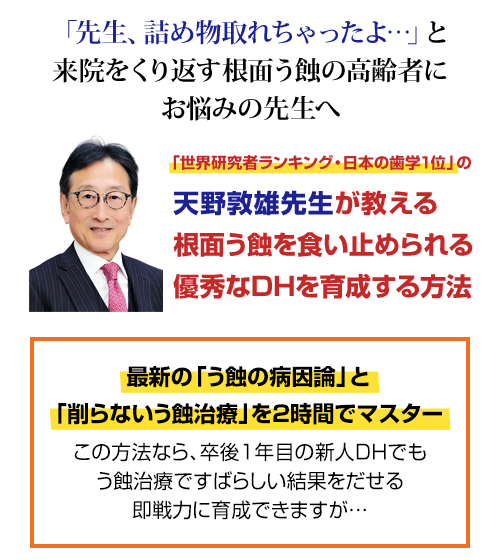 ２年連続で「世界研究者ランキング・日本の歯学１位」を獲得した天野敦雄先生の「削らないう蝕治療」を初映像化。なぜ、削って詰めてもすぐに外れる高齢者の根面う蝕をDHが食い止められるのか？