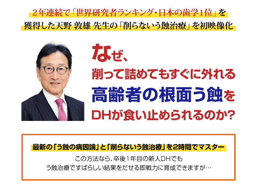 ２年連続で「世界研究者ランキング・日本の歯学１位」を獲得した天野敦雄先生の「削らないう蝕治療」を初映像化。なぜ、削って詰めてもすぐに外れる高齢者の根面う蝕をDHが食い止められるのか？