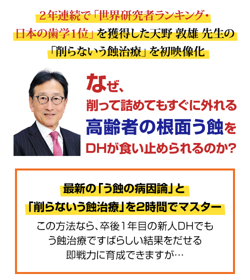 ２年連続で「世界研究者ランキング・日本の歯学１位」を獲得した天野敦雄先生の「削らないう蝕治療」を初映像化。なぜ、削って詰めてもすぐに外れる高齢者の根面う蝕をDHが食い止められるのか？