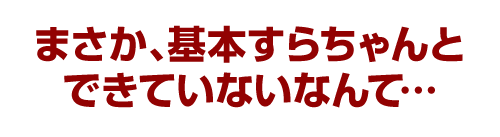 まさか、基本すらちゃんとできていないなんて…