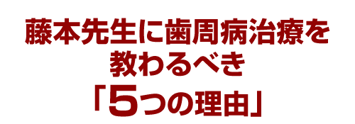 藤本先生に歯周病治療を教わるべき「５つの理由」