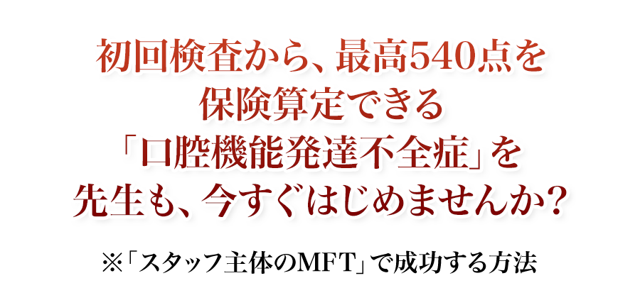 初回検査から、最高540点を保険算定できる「口腔機能発達不全症」を先生も、今すぐはじめませんか？「スタッフ主体のMFT」で成功する方法