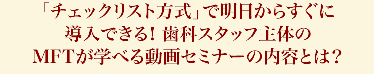 「チェックリスト方式」で明日からすぐに導入できる！歯科スタッフ主体のMFTが学べる動画セミナーの内容とは？