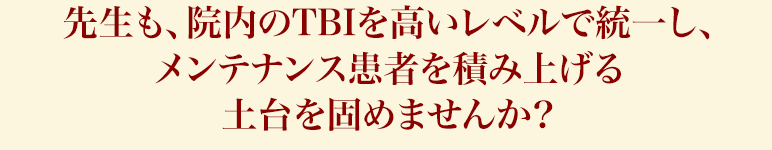 先生も、院内のTBIを高いレベルで統一し、メンテナンス患者を積み上げる土台を固めませんか？