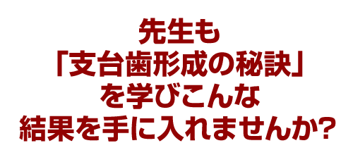 先生も「支台歯形成の秘訣」を学びこんな結果を手に入れませんか?