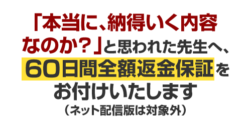 「本当に、納得いく内容なのか?」と思われた先生へ、60日間返金保証をお付けいたします(ネット配信版は対象外)