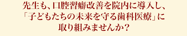 先生も、口腔習癖改善を院内に導入し、「子どもたちの未来を守る歯科医療」に取り組みませんか？