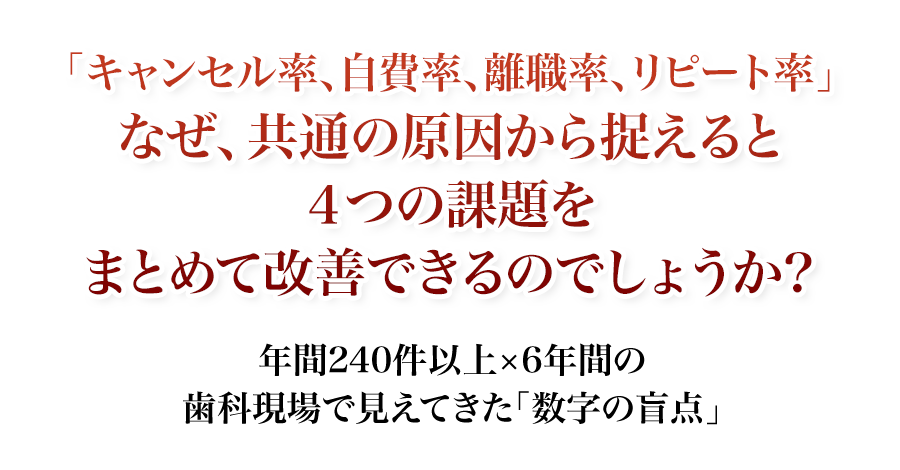 年間240件以上×6年間の歯科現場で見えてきた「数字の盲点」「キャンセル率、自費率、離職率、リピート率」なぜ、共通の原因から捉えると4つの課題をまとめて改善できるのでしょうか？