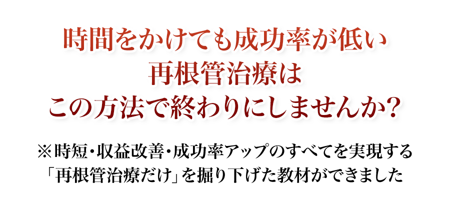 時間をかけても成功率が低い再根管治療はこの方法で終わりにしませんか？時短・収益改善・成功率アップのすべてを実現する「再根管治療だけ」を掘り下げた教材ができました