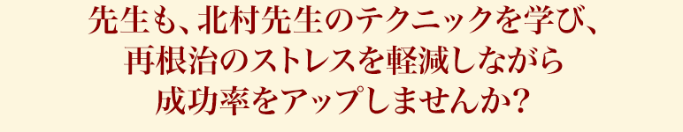 先生も、北村先生のテクニックを学び、再根治のストレスを軽減しながら成功率をアップしませんか？