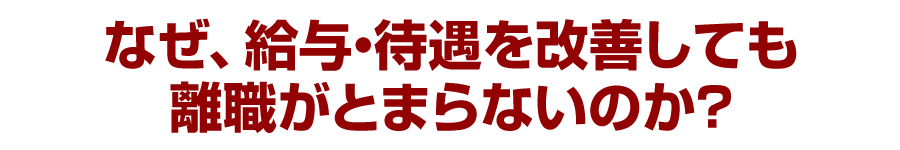 なぜ、給与・待遇を改善しても離職がとまらないのか？