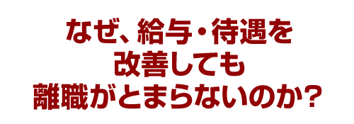 なぜ、給与・待遇を改善しても離職がとまらないのか？