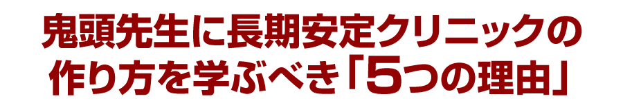 鬼頭先生に長期安定クリニックの作り方を学ぶべき「５つの理由」