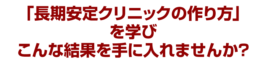 「長期安定クリニックの作り方」を学びこんな結果を手に入れませんか？