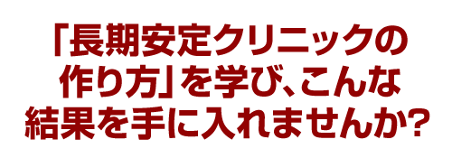 「長期安定クリニックの作り方」を学びこんな結果を手に入れませんか？