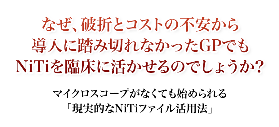 マイクロスコープがなくても始められる「現実的なNiTiファイル活用法」なぜ、破折とコストの不安から導入に踏み切れなかったGPでもNiTiを臨床に活かせるのでしょうか？