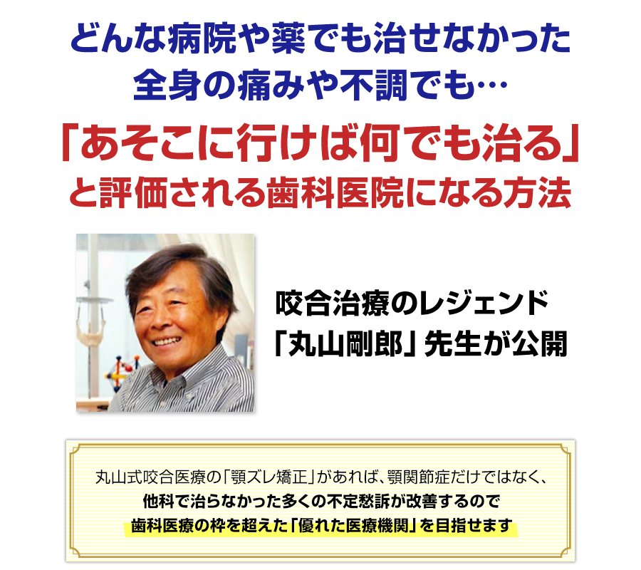 どんな病院や薬でも治せなかった全身の痛みや不調でも…「あそこに行けば何でも治る」と評価される歯科医院になる方法 咬合治療のレジェンド「丸山剛郎」先生が公開 丸山式咬合医療の「顎ずれ矯正」があれば、顎関節症だけではなく、他科で治らなかった多くの不定愁訴が改善するので歯科医療の枠を超えた「優れた医療機関」を目指せます