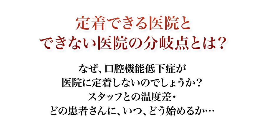 なぜ、口腔機能低下症が医院に定着しないのでしょうか？スタッフとの温度差・どの患者さんに、いつ、どう始めるか…定着できる医院とできない医院の分岐点とは？