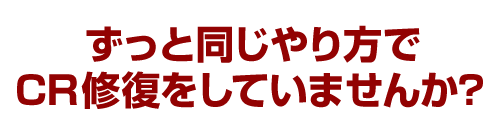 ずっと同じやり方でCR修復をしていませんか？