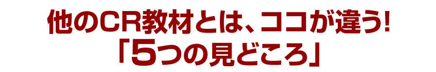 他のCR教材とは、ココが違う！「５つの見どころ」