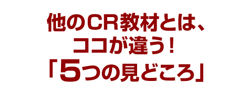 他のCR教材とは、ココが違う！「５つの見どころ」