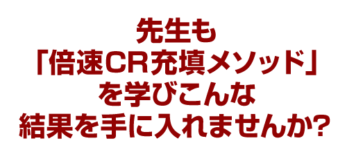 先生も「倍速CR充填メソッド」を学びこんな結果を手に入れませんか？