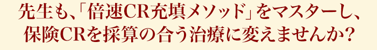 先生も、「倍速CR充填メソッド」をマスターし、保険CRを採算の合う治療に変えませんか?