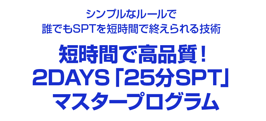 シンプルなルールで誰でもSPTを短時間で終えられる技術短時間で高品質！２DAYS 「25分SPT」マスタープログラム