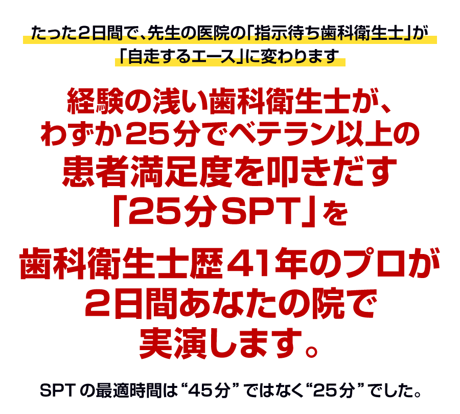 経験の浅い歯科衛生士が、わずか25分でベテラン以上の患者満足度を叩きだす「25分SPT」を歯科衛生士歴41年のプロが2日間あなたの院で実演します。