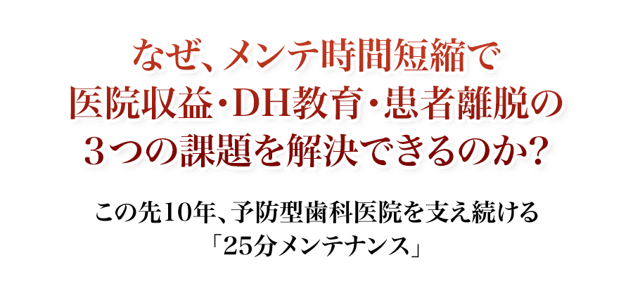 この先10年、予防型歯科医院を支え続ける
「25分メンテナンス」なぜ、メンテ時間短縮で医院収益・DH教育・患者離脱の3つの課題を解決できるのか？