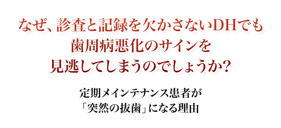 なぜ、診査と記録を欠かさないDHでも歯周病悪化のサインを見逃してしまうのでしょうか？定期メインテナンス患者が「突然の抜歯」になる理由