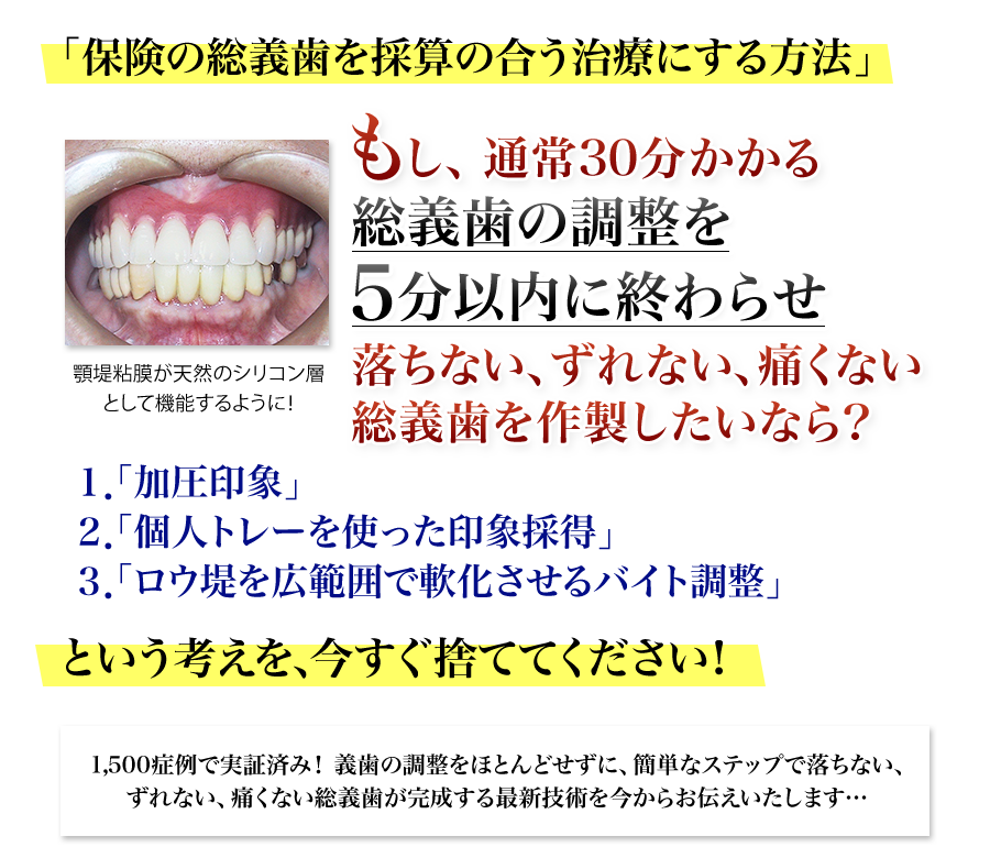 「保険の総義歯を採算の合う治療にする方法」もし、通常30分かかる総義歯の調整を5分以内に終わらせ落ちない、ずれない、痛くない総義歯を作製したいなら？１「加圧印象」２「個人トレーを使った印象採得」３「ロウ堤を広範囲で軟化させるバイト調整」という考えを、今すぐ捨ててください！1500症例で実証済み！ 義歯の調整をほとんどせずに、簡単なステップで落ちない、ずれない、痛くない総義歯が完成する最新技術を今からお伝えいたします…