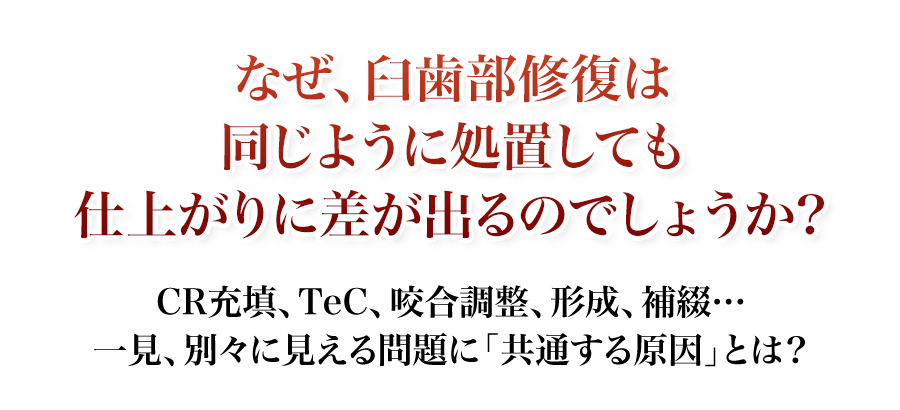 なぜ、臼歯部修復は同じように処置しても仕上がりに差が出るのでしょうか？CR充填、TeC、咬合調整、形成、補綴…一見、別々に見える問題に「共通する原因」とは？