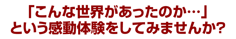 「こんな世界があったのか…」という感動体験をしてみませんか？