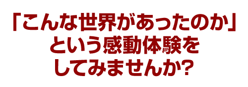 「こんな世界があったのか…」という感動体験をしてみませんか？