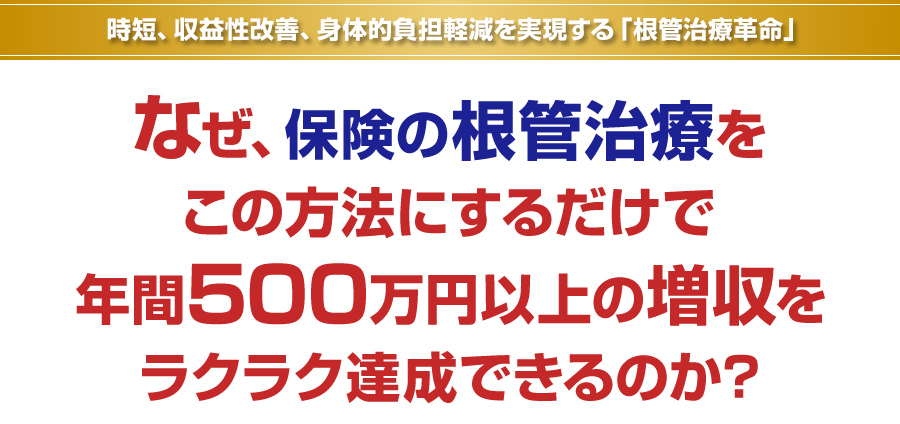 時短、収益性改善、身体的負担軽減を実現する「根管治療革命」なぜ、保険の根管治療をこの方法にするだけで年間500万円以上の増収をラクラク達成できるのか？