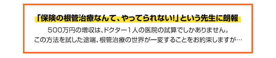 時短、収益性改善、身体的負担軽減を実現する「根管治療革命」なぜ、保険の根管治療をこの方法にするだけで年間500万円以上の増収をラクラク達成できるのか？