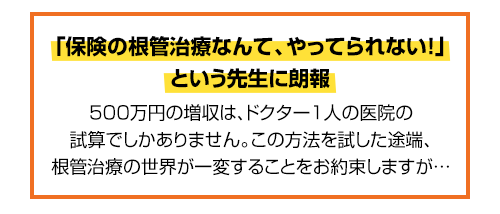 時短、収益性改善、身体的負担軽減を実現する「根管治療革命」なぜ、保険の根管治療をこの方法にするだけで年間500万円以上の増収をラクラク達成できるのか？