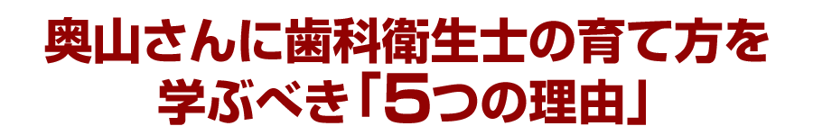 奥山さんに歯科衛生士の育て方を学ぶべき「５つの理由」