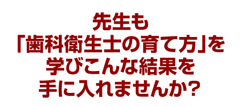 先生も「歯科衛生士の育て方」を学びこんな結果を手に入れませんか？