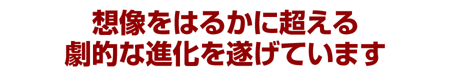 想像をはるかに超える劇的な進化を遂げています