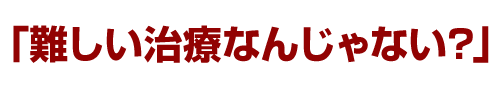 「難しい治療なんじゃない？」