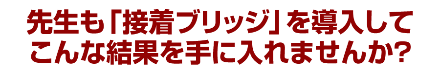 先生も「接着ブリッジ」を導入してこんな結果を手に入れませんか？