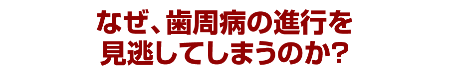 なぜ、歯周病の進行を見逃してしまうのか？