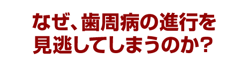 なぜ、歯周病の進行を見逃してしまうのか？
