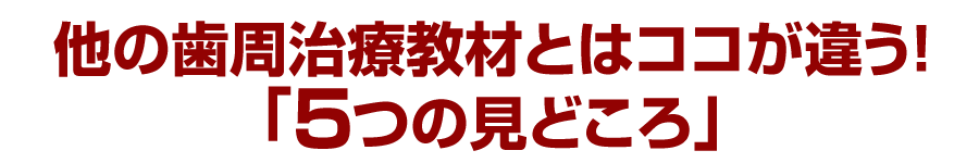 他の歯周治療教材とはココが違う！「５つの見どころ」