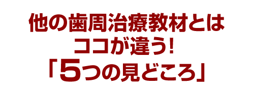 他の歯周治療教材とはココが違う！「５つの見どころ」